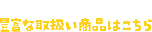 店舗毎に楽しみ色々！豊富な取扱い商品はこちら