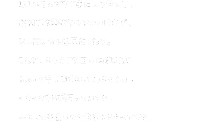 ほしいものがすぐ手に入る世の中。便利で効率的なのはいいけれど、なんだか少し退屈だったり。そんな、真っ直ぐな日々に飽きたらちょいと寄り道でもしてみませんか。ふとした出会いから生まれるものだから。