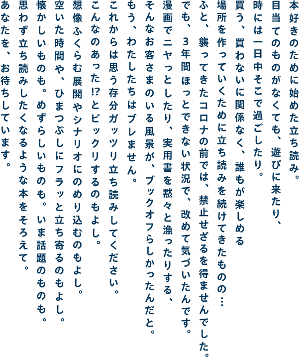 本好きのために始めた立ち読み。目当てのものがなくても、遊びに来たり、時には一日中そこで過ごしたり。買う、買わないに関係なく、誰もが楽しめる場所を作っていくために立ち読みを続けてきたものの・・・ふと、襲ってきたコロナの前では、禁止せざるを得ませんでした。でも、3年間ほっとできない状況で、改めて気づいたんです。漫画でニヤっとしたり、実用書を黙々と漁ったりする、そんなお客さまのいる風景が、ブックオフらしかったんだと。もう、わたしたちはブレません。これからは思う存分ガッツリ立ち読みしてください。こんなのあった！？とビックリするのもよし。想像ふくらむ展開やシナリオにのめり込むのもよし。空いた時間や、ひまつぶしにフラッと立ち寄るのもよし。懐かしいものも。めずらしいものも。いま話題のものも。思わず立ち読みしたくなるような本をそろえて。あなたを、お待ちしています。