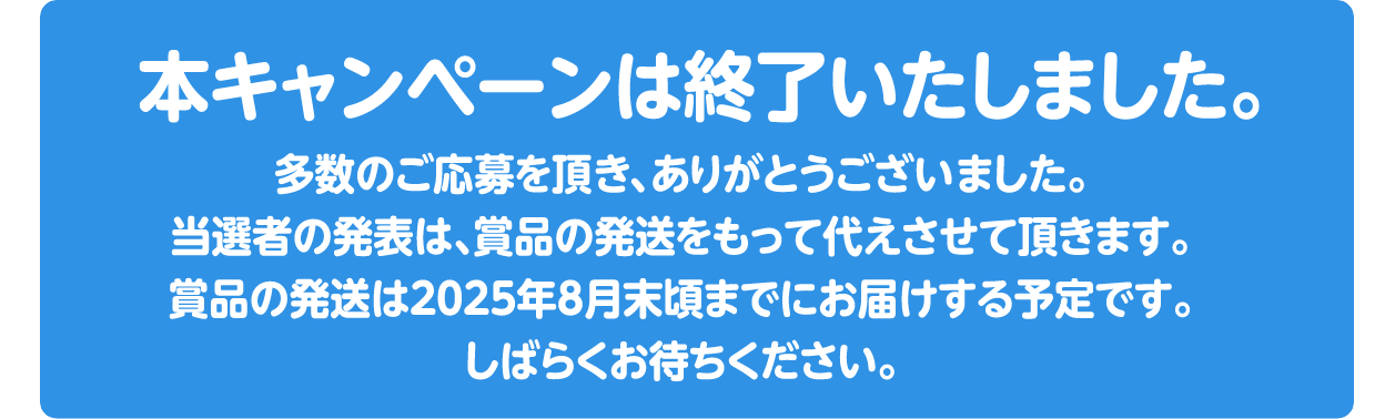 本キャンペーンは終了いたしました。多数のご応募をいただきありがとうございました。当選者の発表は、商品の発送をもって代えさせていただきます。商品の発送は2025年8月頃までのお届け予定です。しばらくお待ちください。