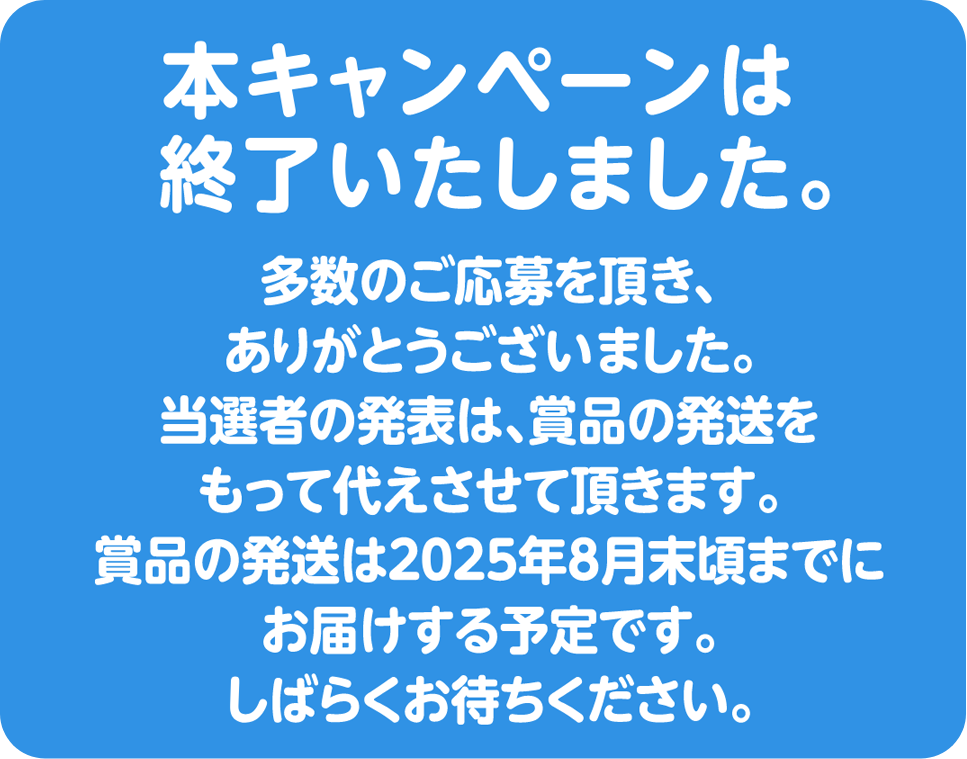 本キャンペーンは終了いたしました。多数のご応募をいただきありがとうございました。当選者の発表は、商品の発送をもって代えさせていただきます。商品の発送は2025年8月頃までのお届け予定です。しばらくお待ちください。