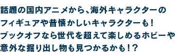 話題の国内アニメから、海外キャラクターのフィギュアや昔懐かしいキャラクターも！ブックオフなら世代を超えて楽しめるホビーや意外な掘り出し物も見つかるかも！？