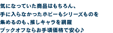 気になっていた商品はもちろん、手に入らなかったホビーもシリーズものを集めるのも、推しキャラを網羅ブックオフならお手頃価格で安心♪