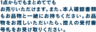 1 点からでもまとめてでもお売りいただけます。また、本人確認書類もお品物と一緒にお持ちください。お品物をお渡しいただいたら、控えの受付番号札をお受け取りください。