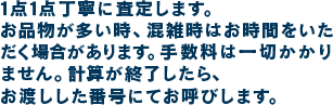 1点1点丁寧に査定します。お品物が多い時、混雑時はお時間をいただく場合があります。手数料は一切かかりません。計算が終了したら、お渡しした番号にてお呼びします。