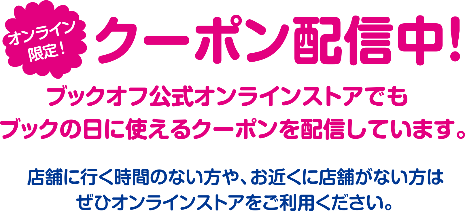 オンライン限定!クーポン配信中!ブックオフ公式オンラインストアでもブックの日に使えるクーポンを配信しています。店舗に行く時間のない方や、お近くに店舗がない方はぜひオンラインストアをご利用ください。