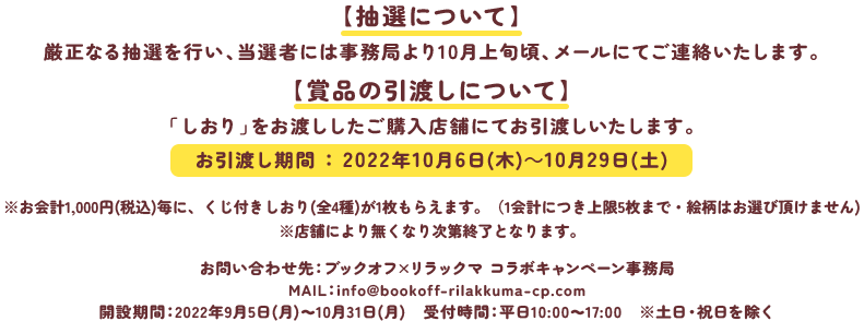 【抽選について】厳正なる抽選を行い、当選者には事務局より10月上旬頃、メールにてご連絡いたします。【賞品の引渡しについて】「しおり」をお渡ししたご購入店舗にてお引渡しいたします。お引渡し期間 ： 2022年10月6日(木)～10月29日(土)※お会計1,000円(税込)毎に、くじ付きしおり(全4種)が1枚もらえます。（1会計につき上限5枚まで・絵柄はお選び頂けません)※店舗により無くなり次第終了となります。お問い合わせ先：ブックオフ×リラックマ コラボキャンペーン事務局MAIL：info@bookoff-rilakkuma-cp.com開設期間：2022年9月10日(土)～10月31日(月)　受付時間：平日10:00～17:00　※土日・祝日を除く