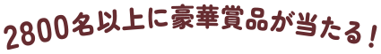 2800名以上に豪華賞品が当たる！