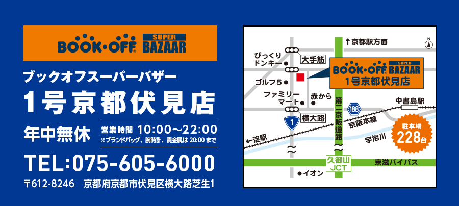 BOOKOFF SUPER BAZAAR ブックオフスーパーバザー 1号京都伏見店 年中無休 営業時間 10:00～22:00 ※ブランドバッグ、腕時計、貴金属は20:00まで TEL:075-605-6000 〒612-8246 京都府京都市伏見区横大路芝生1 駐車場228台