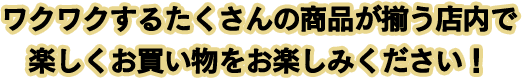 ワクワクするたくさんの商品が揃う店内で楽しくお買い物をお楽しみください！