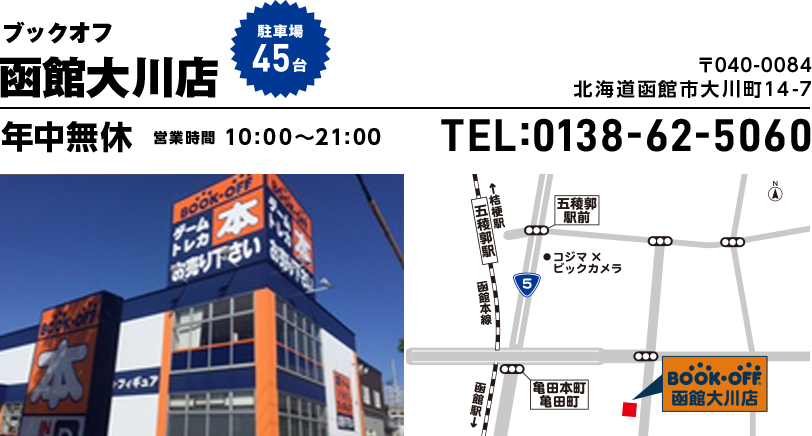 ブックオフ 函館大川店　駐車場45台 〒040-0084 北海道函館市大川町14-7 年中無休 営業時間10:00~21:00 TEL:0138-62-5060