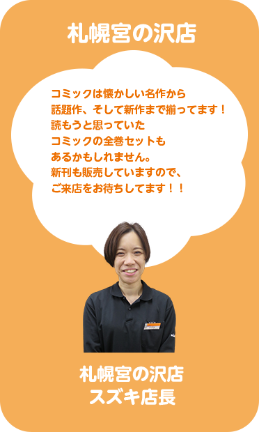 札幌宮の沢店 スズキ店長 コミックは懐かしい名作から話題作、そして新作まで揃っています！読もうと思っていたコミックの全巻セットもあるかもしれません。新刊も販売していますので、ご来店をお待ちしてます！！