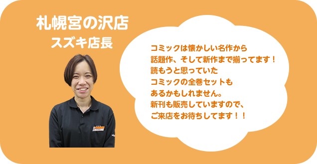札幌宮の沢店 スズキ店長 コミックは懐かしい名作から話題作、そして新作まで揃っています！読もうと思っていたコミックの全巻セットもあるかもしれません。新刊も販売していますので、ご来店をお待ちしてます！！