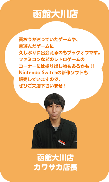函館大川店 カワサカ店長 買おうか迷っていたゲームや、昔遊んだゲームに久しぶりに出会えるのもブックオフです。ファミコンなどのレトロゲームのコーナーには掘り出し物もあるかも！！Nintendo Switchの新作ソフトも販売していますので、ぜひご来店くださいませ！