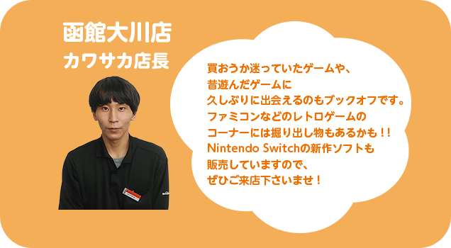 函館大川店 カワサカ店長 買おうか迷っていたゲームや、昔遊んだゲームに久しぶりに出会えるのもブックオフです。ファミコンなどのレトロゲームのコーナーには掘り出し物もあるかも！！Nintendo Switchの新作ソフトも販売していますので、ぜひご来店くださいませ！