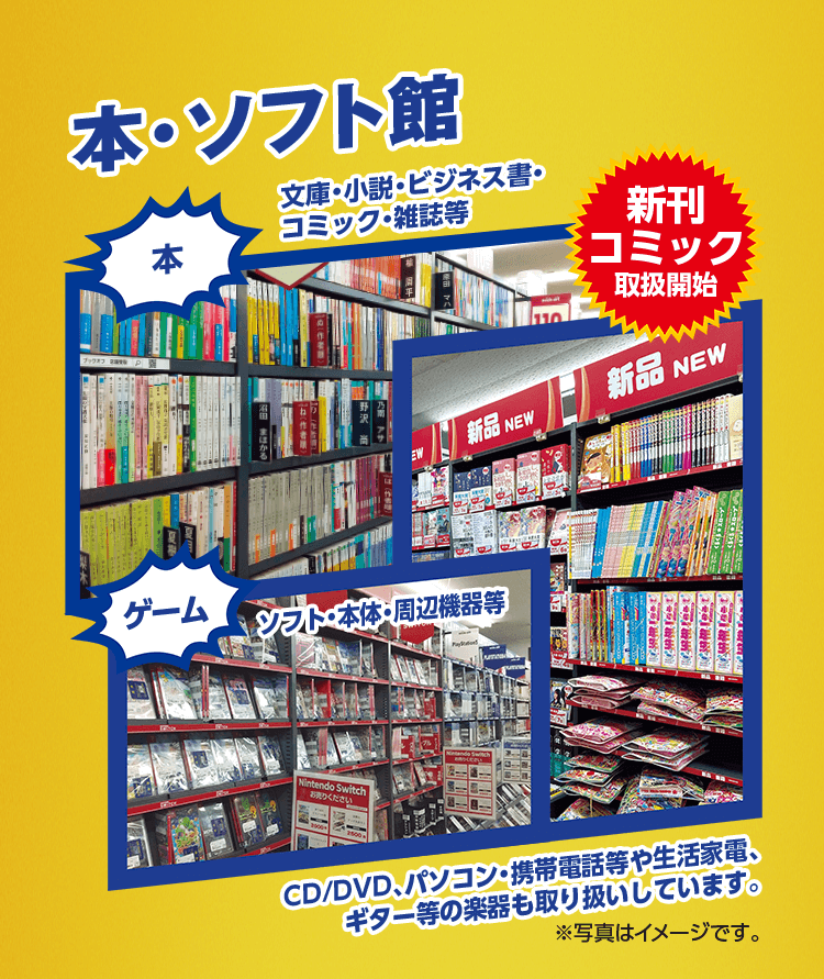 本・ソフト館 本 文庫・小説・ビジネス書・コミック・雑誌等 新刊コミック取扱開始 ゲーム ソフト・本体・周辺機器等 CD/DVD、パソコン・携帯電話等や生活家電、ギター等の楽器も取り扱いしています。※写真はイメージです。