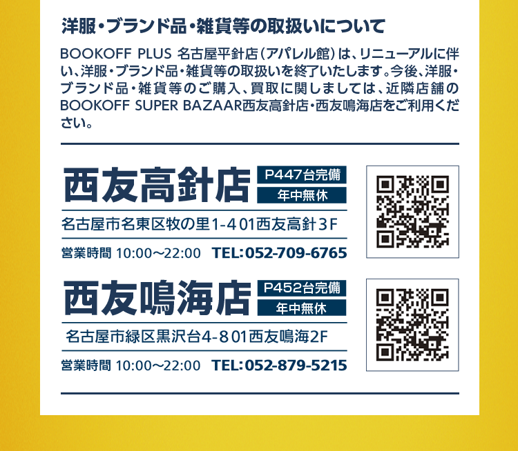 洋服・ブランド品・雑貨等の取扱いについて BOOKOFF PLUS 名古屋平針店（アパレル館）は、リニューアルに伴い、洋服・ブランド品・雑貨等の取扱いを終了いたします。今後、洋服・ブランド品・雑貨等のご購入、買取に関しましては、近隣店舗のBOOKOFF SUPER BAZAAR西友高針店・西友鳴海店をご利用ください。西友高針店 P447台完備 年中無休 名古屋市名東区牧の里1-401西友高針3F 営業時間 10:00〜22:00 TEL:052-709-6765 西友鳴海店 P452台完備 年中無休 名古屋市緑区黒沢台4-801 西友鳴海2F 営業時間 10:00〜22:00 TEL:052-879-5215