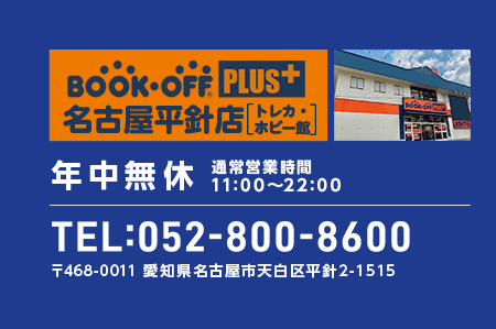 BOOKOFF PLUS 名古屋平針店 トレカ・ホビー館 年中無休 通常営業時間 11:00～22:00 TEL:052-800-8600 〒468-0011 愛知県名古屋市天白区平針2-1515