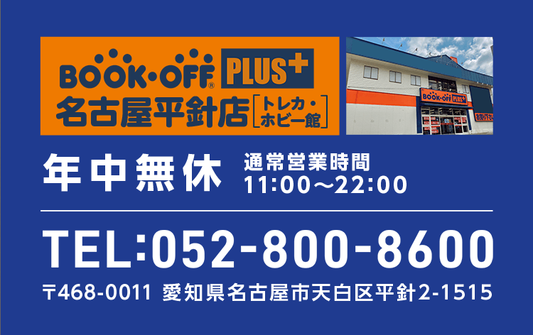 BOOKOFF PLUS 名古屋平針店 トレカ・ホビー館 年中無休 通常営業時間 11:00～22:00 TEL:052-800-8600 〒468-0011 愛知県名古屋市天白区平針2-1515