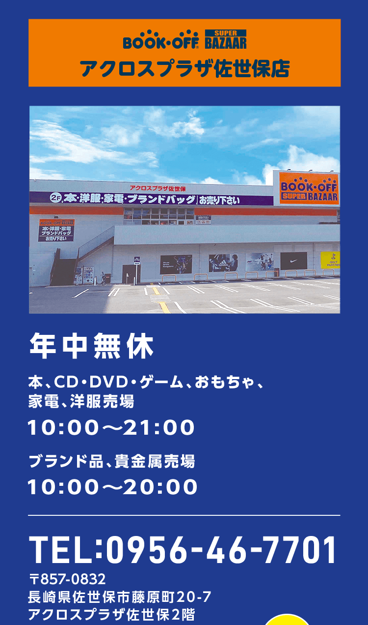 BOOKOFF SUPER BAZAAR アクロスプラザ佐世保店 年中無休 本・CD・DVD・ゲーム、おもちゃ、家電、洋服売場 10:00～21:00 ブランド品、貴金属売場 10:00～20:00 TEL:0956-46-7701 〒857-0832 長崎県佐世保市藤原町20-7 アクロスプラザ佐世保2階