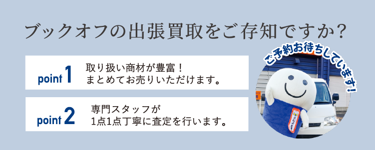 ブックオフの出張買取をご存知ですか？ point.1 取り扱い商材が豊富！まとめてお売りいただけます。 point.2 専門スタッフが1点1点丁寧に査定を行います。