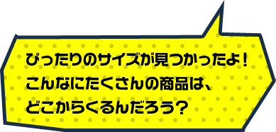 ぴったりのサイズが見つかったよ！こんなにたくさんの商品は、どこからくるんだろう？