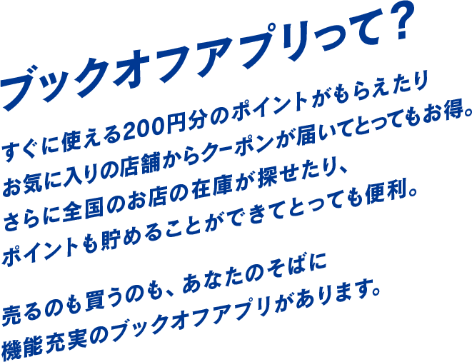 ブックオフアプリって?すぐに使える200円分のポイントがもらえたり お気に入りの店舗からクーポンが届いてとってもお得。 さらに全国のお店の在庫が探せたり、 ポイントも貯めることができてとっても便利。売るのも買うのも、あなたのそばに 機能充実のブックオフアプリがあります。