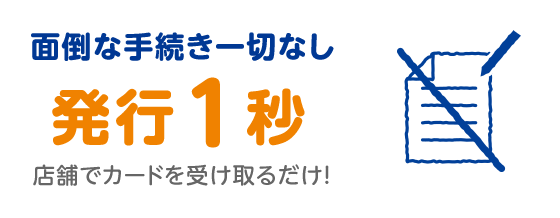 面倒な手続き一切なし 発行1秒 店舗でカードを受け取るだけ!
