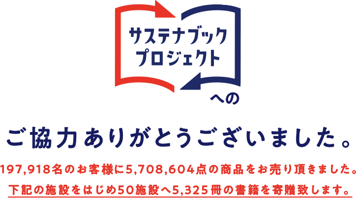 サステナブックプロジェクトへのご協力ありがとうございました。58,794名のお客様に1,608,031点の商品をお売り頂きました。下記の施設をはじめ25施設へ2,500冊の書籍を寄贈致します。・青森県：風乃まちプロジェクト・宮城県：特定非営利活動法人みやぎ・せんだい子どもの丘・山梨県：中央市立図書館