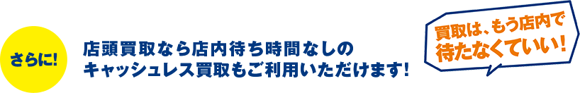 さらに！店頭買取なら店内待ち時間なしのキャッシュレス買取もご利用いただけます！「買取は、もう店内で待たなくていい！」