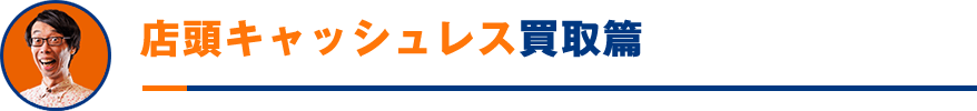 店頭キャッシュレス買取篇