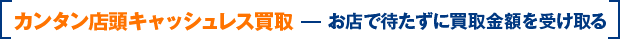 カンタン店頭キャッシュレス買取 お店で待たずに買取金額を受け取る
