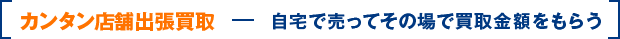 カンタン店舗出張買取 自宅で売ってその場で買取金額をもらう