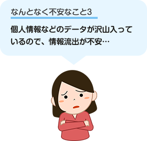 個人情報などのデータがたくさん入っているので、情報流出が不安…