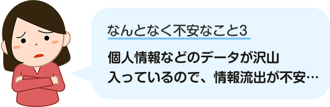 個人情報などのデータがたくさん入っているので、情報流出が不安…