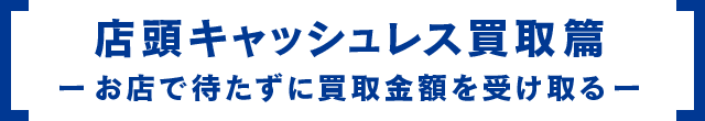 店頭キャッシュレス買取篇 お店で待たずに買取金額を受け取る