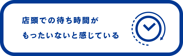 店頭での待ち時間が もったいないと 感じている