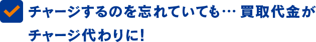 チャージするのを忘れていても... 買取代金が チャージ代わりに!