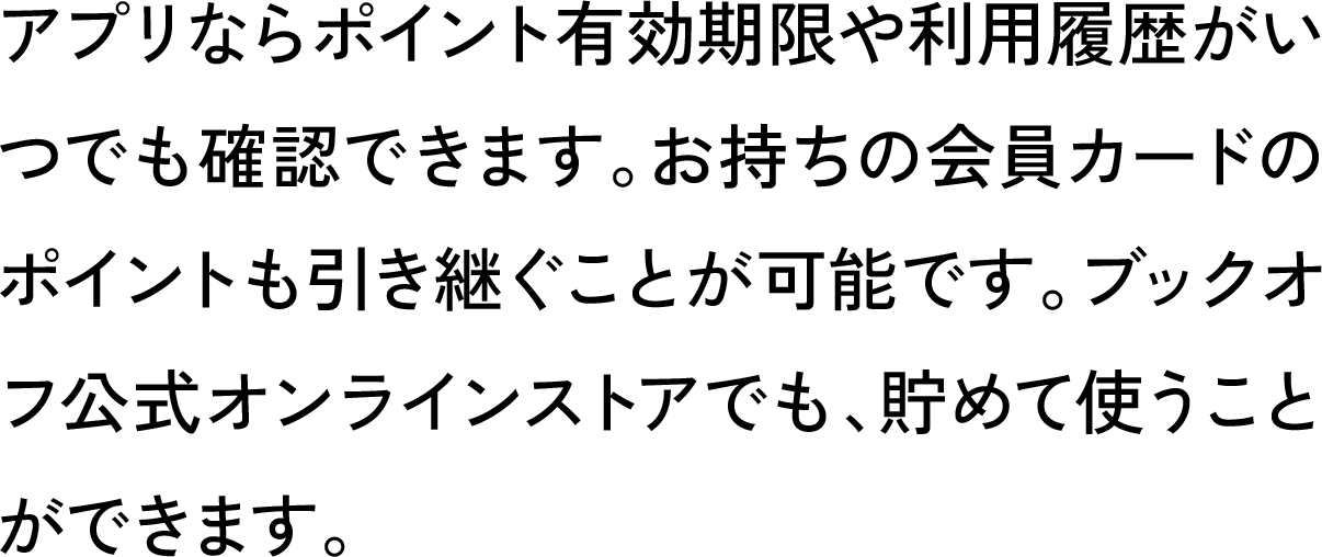 アプリならポイント有効期限や利用履歴がいつでも確認できます。お持ちの会員カードのポイントも引き継ぐことが可能です。ブックオフ公式オンラインストアでも、貯めて使うことができます。