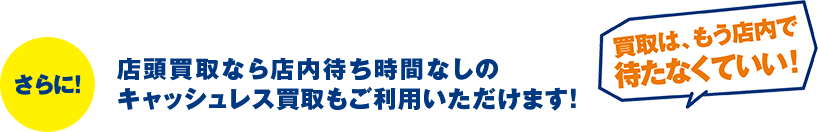 さらに!店頭買取なら店内待ち時間なしのキャッシュレス買取もご利用いただけます!「買取は、もう店内で待たなくていい!」